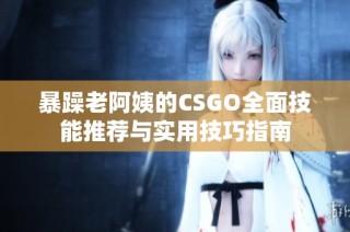 暴躁老阿姨的CSGO全面技能推荐与实用技巧指南