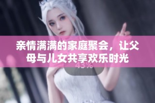 亲情满满的家庭聚会，让父母与儿女共享欢乐时光