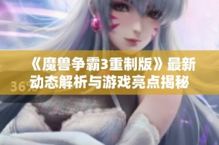 《魔兽争霸3重制版》最新动态解析与游戏亮点揭秘