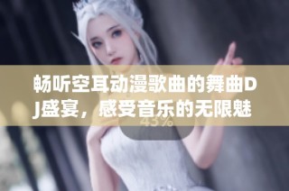 畅听空耳动漫歌曲的舞曲DJ盛宴，感受音乐的无限魅力