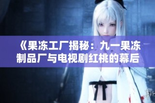 《果冻工厂揭秘：九一果冻制品厂与电视剧红桃的幕后故事》