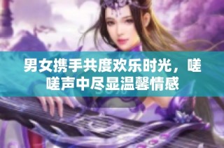 男女携手共度欢乐时光，嗟嗟声中尽显温馨情感