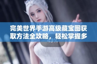 完美世界手游高级藏宝图获取方法全攻略，轻松掌握多种途径与技巧