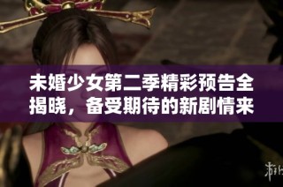 未婚少女第二季精彩预告全揭晓，备受期待的新剧情来袭