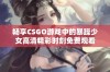 畅享CSGO游戏中的暴躁少女高清精彩时刻免费观看