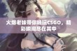 火爆老妹带你畅玩CSGO，精彩瞬间尽在其中