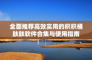 全面推荐高效实用的积积桶肤肤软件合集与使用指南