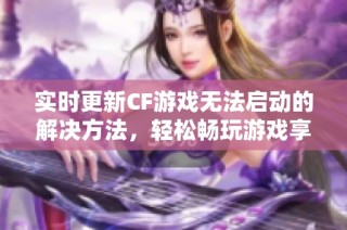 实时更新CF游戏无法启动的解决方法，轻松畅玩游戏享受乐趣！