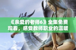 《亲爱的老师6》全集免费观看，感受教师职业的温暖与感动