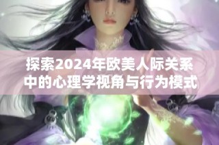 探索2024年欧美人际关系中的心理学视角与行为模式分析