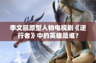 李文丽原型人物电视剧《逆行者》中的英雄是谁？