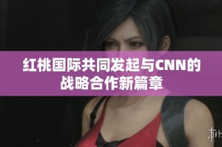 红桃国际共同发起与CNN的战略合作新篇章