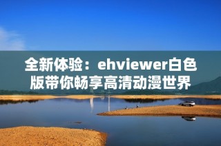 全新体验：ehviewer白色版带你畅享高清动漫世界