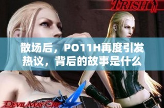 散场后，PO11H再度引发热议，背后的故事是什么