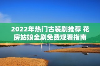 2022年热门古装剧推荐 花房姑娘全剧免费观看指南