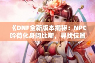 《DNF全新版本揭秘：NPC吟荷化身阿比斯，寻找位置及攻略详解》