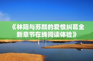 《林阳与苏颜的爱恨纠葛全新章节在线阅读体验》