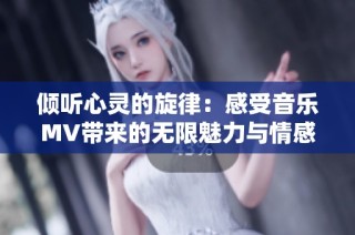 倾听心灵的旋律：感受音乐MV带来的无限魅力与情感共鸣