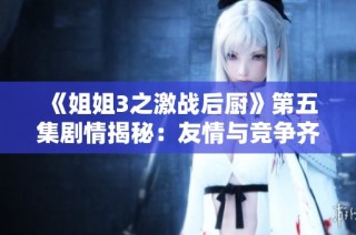 《姐姐3之激战后厨》第五集剧情揭秘：友情与竞争齐上阵