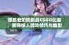 爆笑老奶奶挑战CSGO比赛，展现惊人游戏技巧与幽默风采