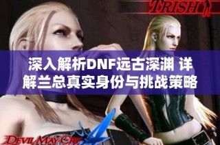 深入解析DNF远古深渊 详解兰总真实身份与挑战策略