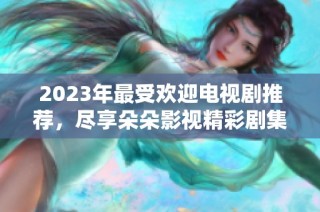 2023年最受欢迎电视剧推荐，尽享朵朵影视精彩剧集