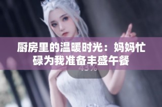 厨房里的温暖时光：妈妈忙碌为我准备丰盛午餐