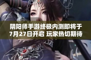 阴阳师手游终极内测即将于7月27日开启 玩家热切期待新内容与体验