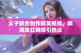 父子联合创作搞笑视频，瞬间走红网络引热议