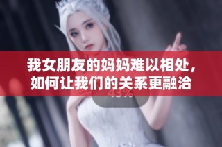 我女朋友的妈妈难以相处，如何让我们的关系更融洽