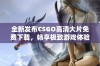 全新发布CSGO高清大片免费下载，畅享极致游戏体验与精彩画面