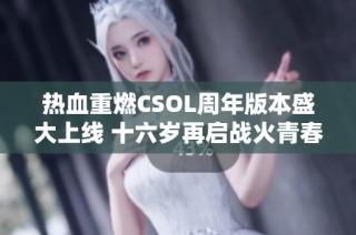 热血重燃CSOL周年版本盛大上线 十六岁再启战火青春