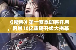 《魔兽》第一赛季即将开启，网易10亿重磅升级大揭幕！