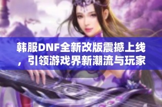 韩服DNF全新改版震撼上线，引领游戏界新潮流与玩家热潮再度席卷！