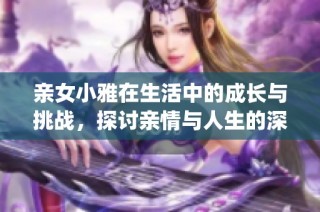 亲女小雅在生活中的成长与挑战，探讨亲情与人生的深刻意义(1)