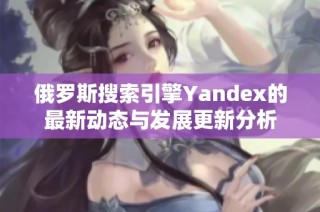 俄罗斯搜索引擎Yandex的最新动态与发展更新分析