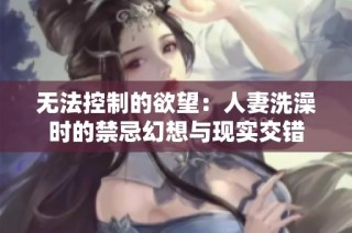 无法控制的欲望：人妻洗澡时的禁忌幻想与现实交错