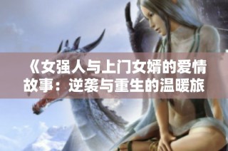 《女强人与上门女婿的爱情故事：逆袭与重生的温暖旅程》