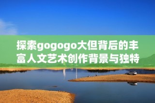 探索gogogo大但背后的丰富人文艺术创作背景与独特魅力