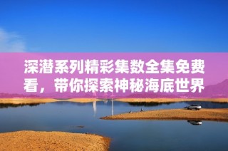 深潜系列精彩集数全集免费看，带你探索神秘海底世界