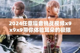 2024任意噪音挑战视频x9x9x9带你体验耳朵的极限创意世界