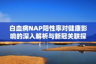 白血病NAP阳性率对健康影响的深入解析与新冠关联探讨