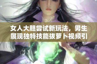 女人大胆尝试新玩法，男生展现独特技能拔萝卜视频引热议