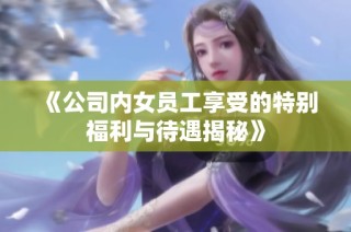 《公司内女员工享受的特别福利与待遇揭秘》