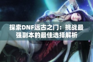 探索DNF远古之门：挑战最强副本的最佳选择解析