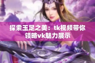 探索玉足之美：tk视频带你领略vk魅力展示