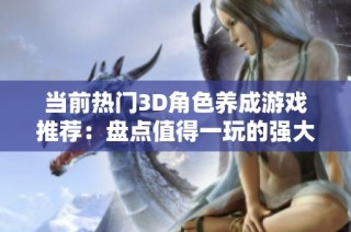 当前热门3D角色养成游戏推荐：盘点值得一玩的强大女性角色游戏