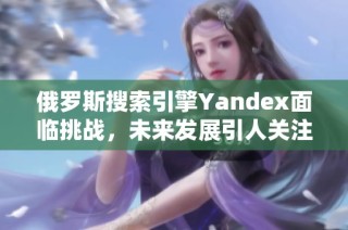 俄罗斯搜索引擎Yandex面临挑战，未来发展引人关注