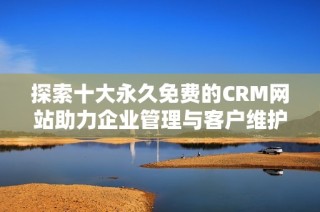 探索十大永久免费的CRM网站助力企业管理与客户维护