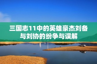 三国志11中的英雄豪杰刘备与刘协的纷争与误解